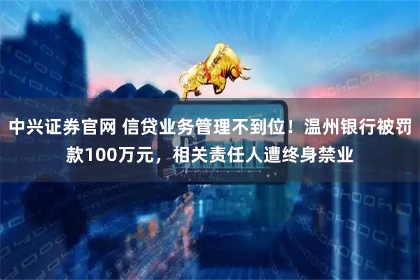 中兴证券官网 信贷业务管理不到位！温州银行被罚款100万元，相关责任人遭终身禁业