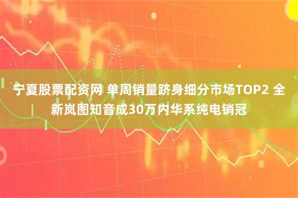 宁夏股票配资网 单周销量跻身细分市场TOP2 全新岚图知音成30万内华系纯电销冠
