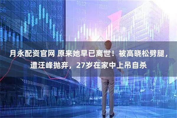 月永配资官网 原来她早已离世！被高晓松劈腿，遭汪峰抛弃，27岁在家中上吊自杀