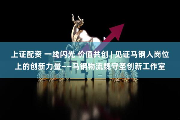 上证配资 一线闪光 价值共创 | 见证马钢人岗位上的创新力量——马钢物流魏守圣创新工作室