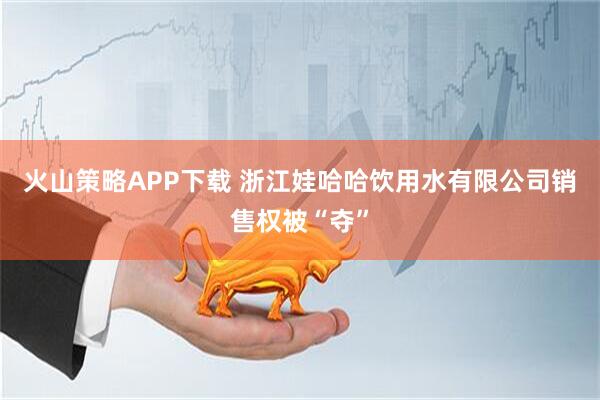 火山策略APP下载 浙江娃哈哈饮用水有限公司销售权被“夺”