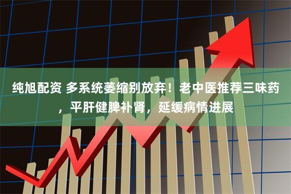 纯旭配资 多系统萎缩别放弃！老中医推荐三味药，平肝健脾补肾，延缓病情进展