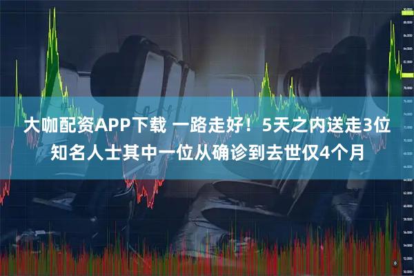 大咖配资APP下载 一路走好!5天之内送走3位知名人士其中一位从确诊到去世仅4个月