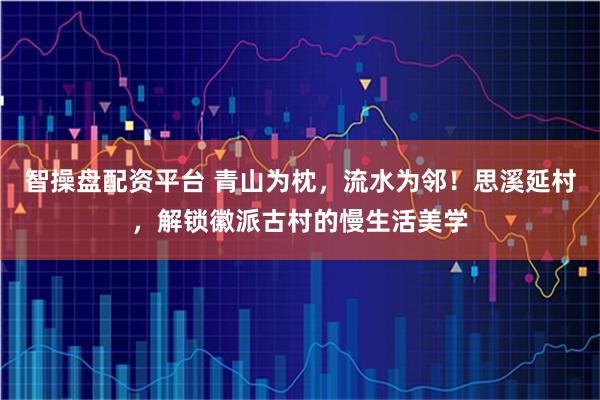 智操盘配资平台 青山为枕，流水为邻！思溪延村，解锁徽派古村的慢生活美学