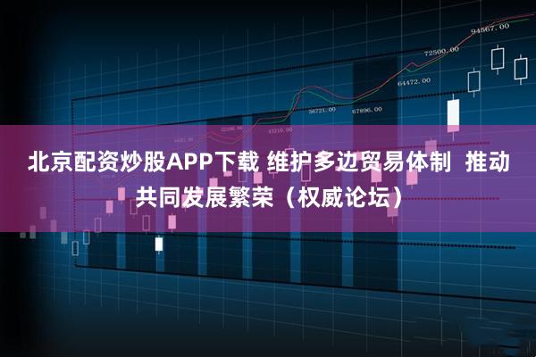 北京配资炒股APP下载 维护多边贸易体制 推动共同发展繁荣(权威论坛)