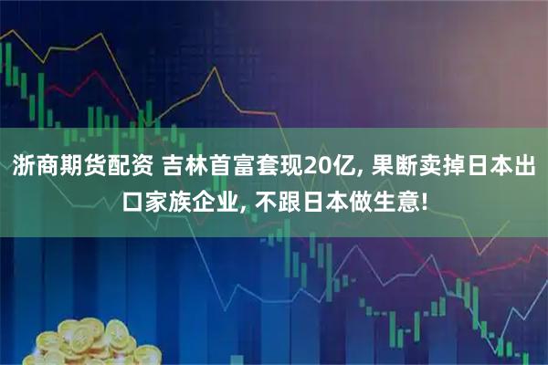 浙商期货配资 吉林首富套现20亿, 果断卖掉日本出口家族企业, 不跟日本做生意!
