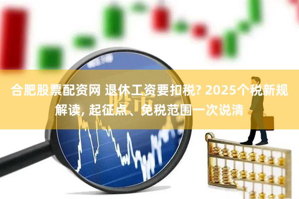 合肥股票配资网 退休工资要扣税? 2025个税新规解读, 起征点、免税范围一次说清