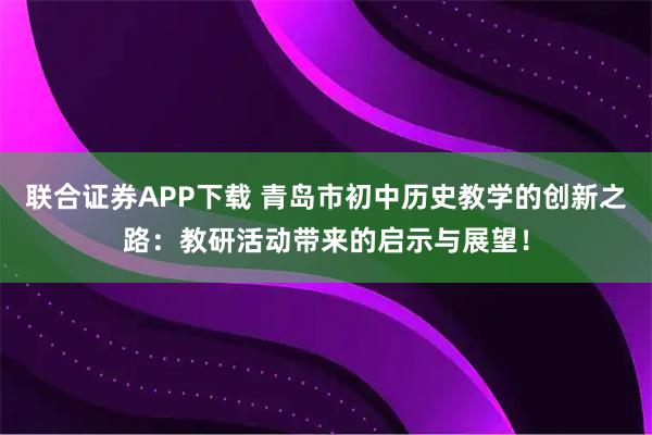 联合证券APP下载 青岛市初中历史教学的创新之路：教研活动带来的启示与展望！