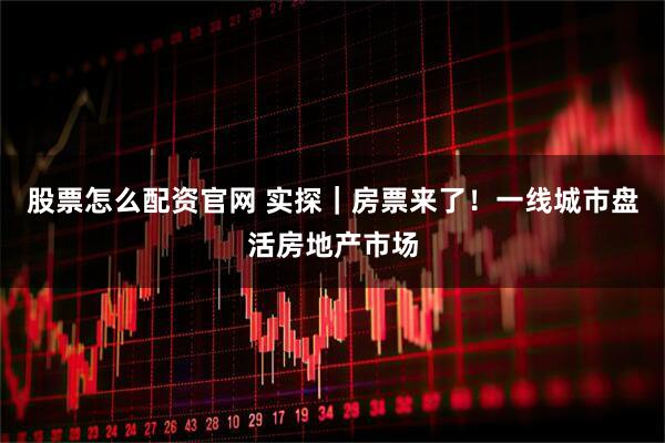 股票怎么配资官网 实探｜房票来了！一线城市盘活房地产市场