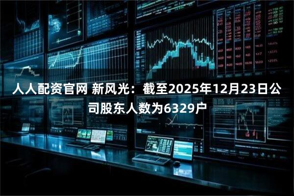 人人配资官网 新风光：截至2025年12月23日公司股东人数为6329户