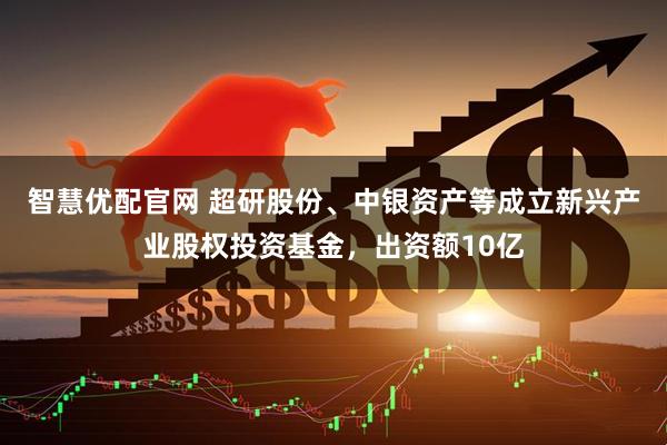 智慧优配官网 超研股份、中银资产等成立新兴产业股权投资基金，出资额10亿