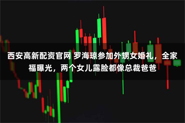 西安高新配资官网 罗海琼参加外甥女婚礼，全家福曝光，两个女儿露脸都像总裁爸爸