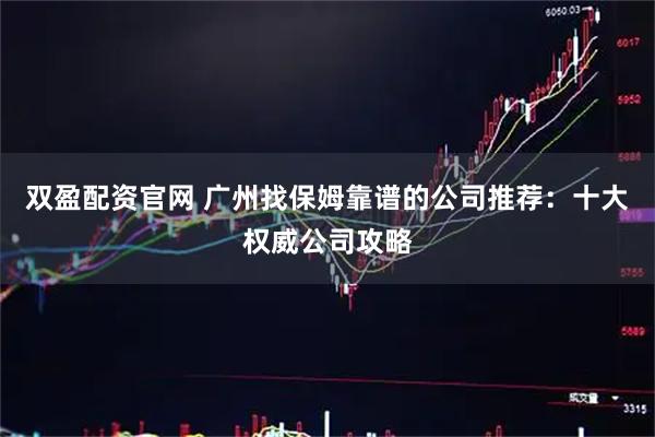 双盈配资官网 广州找保姆靠谱的公司推荐:十大权威公司攻略