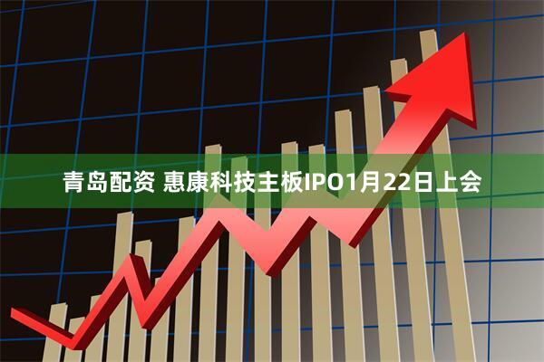 青岛配资 惠康科技主板IPO1月22日上会