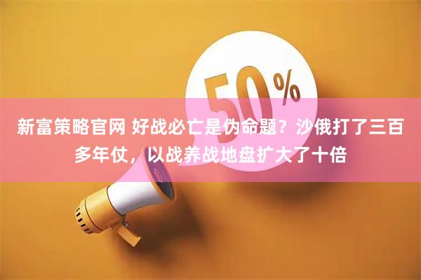 新富策略官网 好战必亡是伪命题？沙俄打了三百多年仗，以战养战地盘扩大了十倍