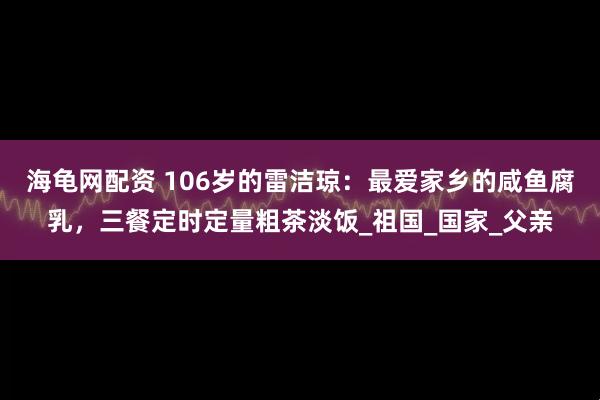 海龟网配资 106岁的雷洁琼：最爱家乡的咸鱼腐乳，三餐定时定量粗茶淡饭_祖国_国家_父亲
