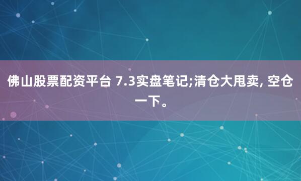 佛山股票配资平台 7.3实盘笔记;清仓大甩卖, 空仓一下。