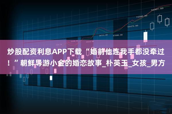 炒股配资利息APP下载 “婚前他连我手都没牵过！”朝鲜导游小金的婚恋故事_朴英玉_女孩_男方