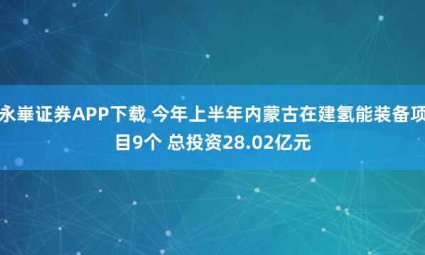 永崋证券APP下载 今年上半年内蒙古在建氢能装备项目9个 总投资28.02亿元