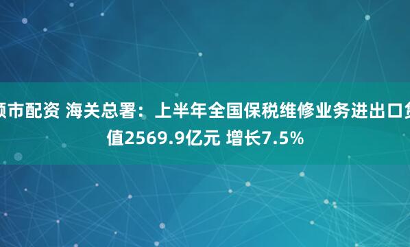 顺市配资 海关总署：上半年全国保税维修业务进出口货值2569.9亿元 增长7.5%