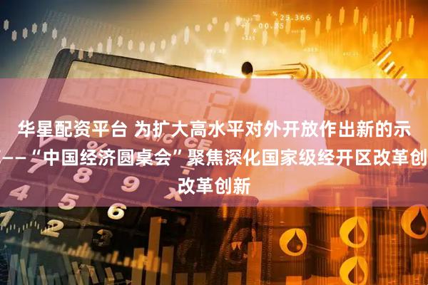 华星配资平台 为扩大高水平对外开放作出新的示范——“中国经济圆桌会”聚焦深化国家级经开区改革创新