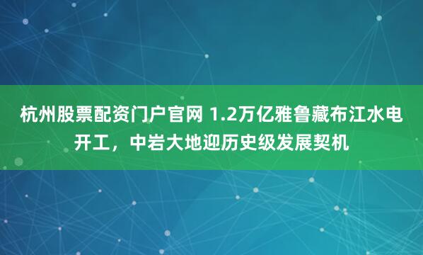 杭州股票配资门户官网 1.2万亿雅鲁藏布江水电开工，中岩大地迎历史级发展契机