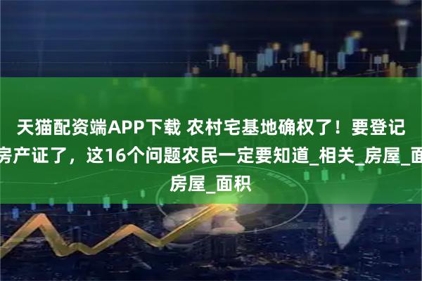 天猫配资端APP下载 农村宅基地确权了！要登记发房产证了，这16个问题农民一定要知道_相关_房屋_面积