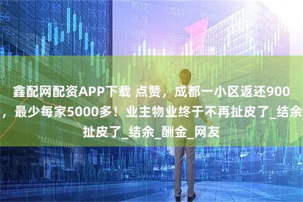 鑫配网配资APP下载 点赞，成都一小区返还900多万物业费，最少每家5000多！业主物业终于不再扯皮了_结余_酬金_网友