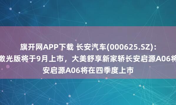 旗开网APP下载 长安汽车(000625.SZ)：长安启源Q07激光版将于9月上市，大美舒享新家轿长安启源A06将在四季度上市