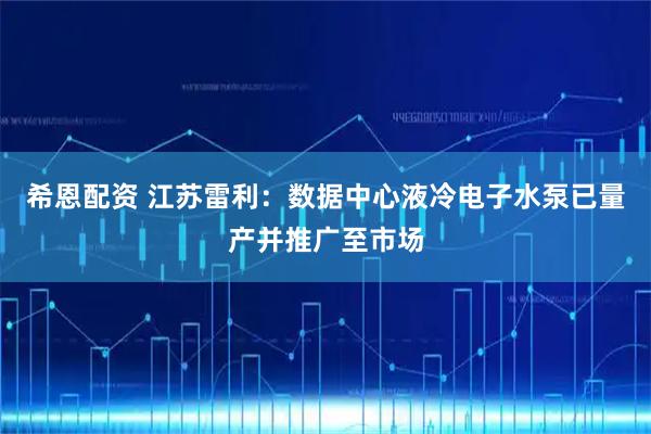 希恩配资 江苏雷利：数据中心液冷电子水泵已量产并推广至市场