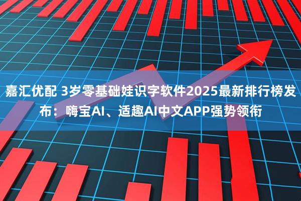 嘉汇优配 3岁零基础娃识字软件2025最新排行榜发布：嗨宝AI、适趣AI中文APP强势领衔