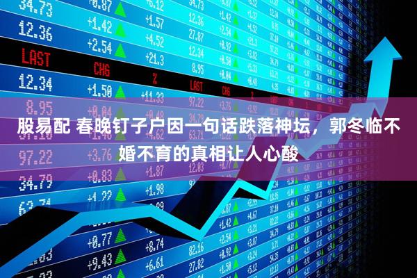 股易配 春晚钉子户因一句话跌落神坛,郭冬临不婚不育的真相让人心酸