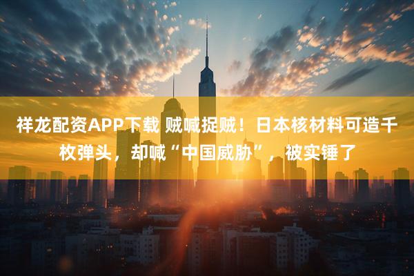 祥龙配资APP下载 贼喊捉贼！日本核材料可造千枚弹头，却喊“中国威胁”，被实锤了