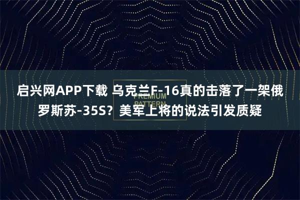启兴网APP下载 乌克兰F-16真的击落了一架俄罗斯苏-35S？美军上将的说法引发质疑